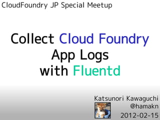CloudFoundry JP Special Meetup




  Collect Cloud Foundry
        App Logs
       with Fluentd
                         Katsunori Kawaguchi
                                    @hamakn
                                2012-02-15
 
