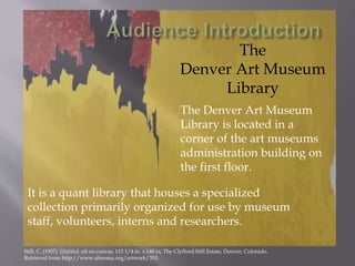The
Denver Art Museum
Library
The Denver Art Museum
Library is located in a
corner of the art museums
administration building on
the first floor.
It is a quant library that houses a specialized
collection primarily organized for use by museum
staff, volunteers, interns and researchers.
Still, C. (1957). Untitled. oil on canvas, 113 1/4 in. x 148 in, The Clyfford Still Estate, Denver, Colorado.
Retrieved from http://www.sfmoma.org/artwork/310.
 