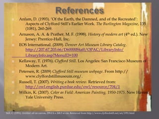  Anfam, D. (1993). ‘Of the Earth, the Damned, and of the Recreated’:
Aspects of Clyfford Still’s Earlier Work. The Burlington Magazine, 135
(1081), 260-269.
 Arnason, A. A. & Prather, M. F. (1998). History of modern art (4th ed.). New
Jersey: Prentice-Hall, Inc.
 EOS International. (2009). Denver Art Museum Library Catalog.
http://207.67.203.66/D60000Staff/OPAC/LibraryInfo/
LibraryInfo.asp?MenuID=100
 Kellaway, T. (1976). Clyfford Still. Los Angeles: San Francisco Museum of
Modern Art.
 Petersen, R. (2009) Clyfford Still museum webpage. From http://
www.clyffordstillmuseum.org/.
 Russell, T. (2007). Writing a book review. Retrieved from:
http://owl.english.purdue.edu/owl/resource/704/1
 Wilkin, K. (2007). Color as Field: American Painting, 1950-1975. New Haven:
Yale University Press.
Still, C. (1951). Untitled. oil on canvas, 299.0 h x 268.5 w cm. Retrieved from http://www.clyffordstill.net/art/1951.html
 