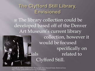  The library collection could be
developed based off of the Denver
Art Museum’s current library
collection, however it
would be focused
specifically on
materials related to
Clyfford Still.
Namuth, H. (1951). Clyfford Still. Photograph. Hans Namuth Estate. Retrieved from
http://www.clyffordstillmuseum.org/clyfford.html.
 
