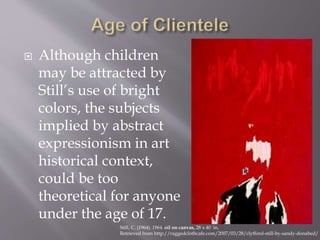  Although children
may be attracted by
Still’s use of bright
colors, the subjects
implied by abstract
expressionism in art
historical context,
could be too
theoretical for anyone
under the age of 17.
Still, C. (1964). 1964. oil on canvas, 28 x 40 in,
Retrieved from http://raggedclothcafe.com/2007/03/28/clyfford-still-by-sandy-donabed/
 