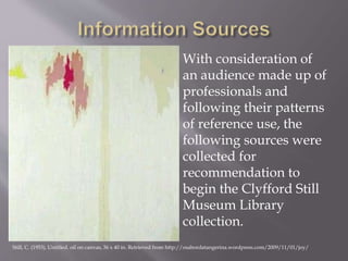 With consideration of
an audience made up of
professionals and
following their patterns
of reference use, the
following sources were
collected for
recommendation to
begin the Clyfford Still
Museum Library
collection.
Still, C. (1953). Untitled. oil on canvas, 36 x 40 in. Retrieved from http://osabordatangerina.wordpress.com/2009/11/01/joy/
 