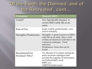 Evaluation (Russell, 2007)
Useful? Yes. Specifically because it
covers Still’s early life as an
artist.
Ease of Use: Easily read by professionals, voice
used is scholarly.
Strengths/Weaknesses: Strengths: A great resource on Still’s
early life as an artist. Also, a well
written art historical work that is not
a museum catalogue. Good
reference.
Weaknesses: None that can be
found.
Recommend For
Purchase? Why?
Yes. Because it is unique among the
many museum catalogues that
provide the majority of information
on Clyfford Still’s work.
ISBN: n/a
US$35.50 (entire issue)
 