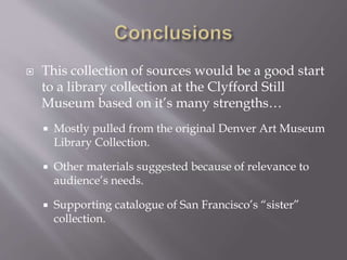  This collection of sources would be a good start
to a library collection at the Clyfford Still
Museum based on it’s many strengths…
 Mostly pulled from the original Denver Art Museum
Library Collection.
 Other materials suggested because of relevance to
audience’s needs.
 Supporting catalogue of San Francisco’s “sister”
collection.
 