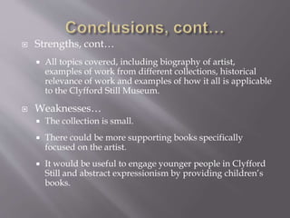  Strengths, cont…
 All topics covered, including biography of artist,
examples of work from different collections, historical
relevance of work and examples of how it all is applicable
to the Clyfford Still Museum.
 Weaknesses…
 The collection is small.
 There could be more supporting books specifically
focused on the artist.
 It would be useful to engage younger people in Clyfford
Still and abstract expressionism by providing children’s
books.
 