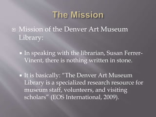  Mission of the Denver Art Museum
Library:
 In speaking with the librarian, Susan Ferrer-
Vinent, there is nothing written in stone.
 It is basically: “The Denver Art Museum
Library is a specialized research resource for
museum staff, volunteers, and visiting
scholars” (EOS International, 2009).
 