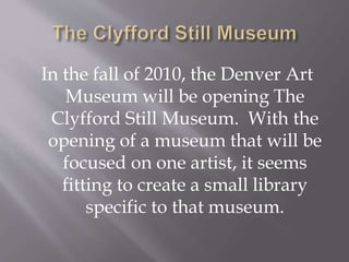 In the fall of 2010, the Denver Art
Museum will be opening The
Clyfford Still Museum. With the
opening of a museum that will be
focused on one artist, it seems
fitting to create a small library
specific to that museum.
 
