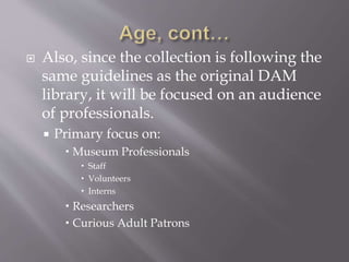  Also, since the collection is following the
same guidelines as the original DAM
library, it will be focused on an audience
of professionals.
 Primary focus on:
 Museum Professionals
 Staff
 Volunteers
 Interns
 Researchers
 Curious Adult Patrons
 