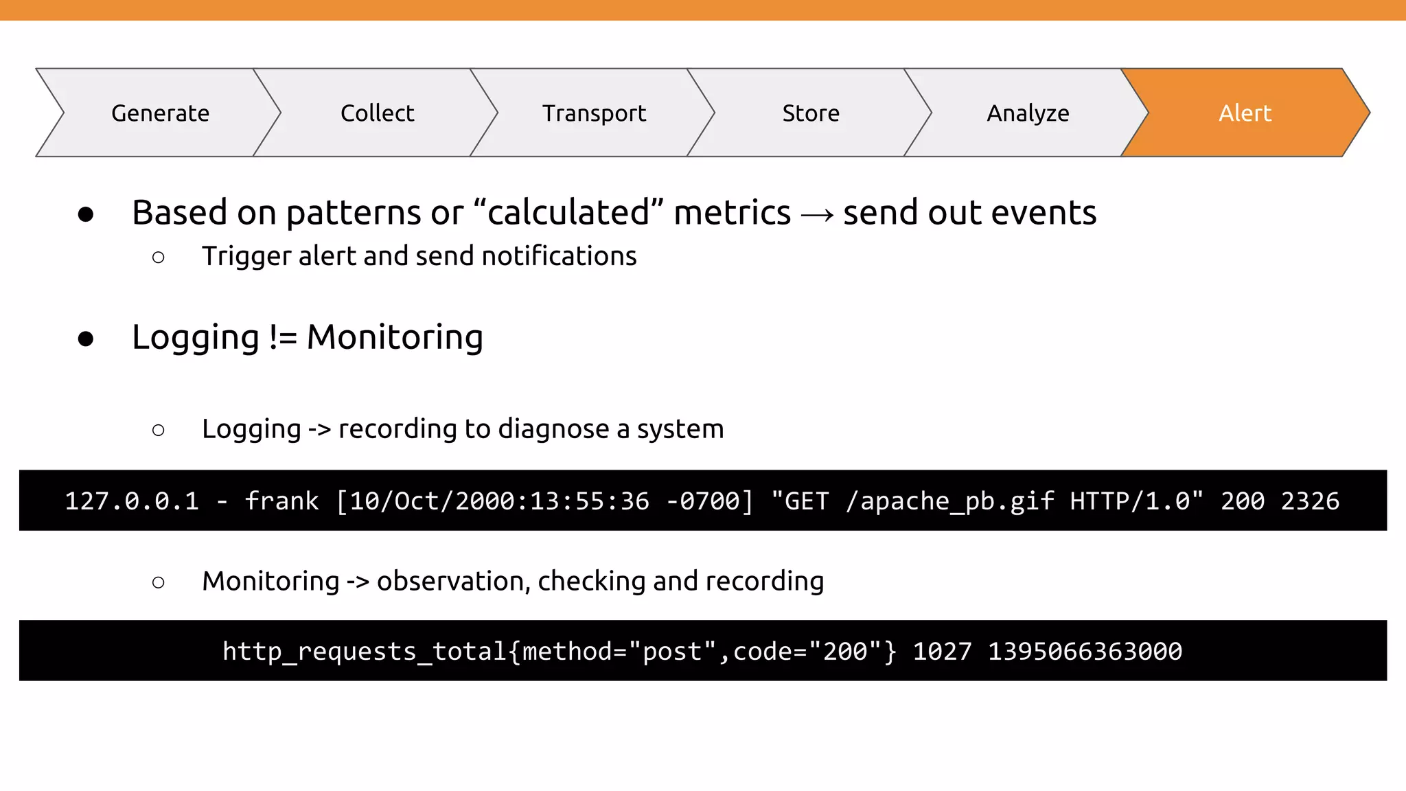 ● Based on patterns or “calculated” metrics → send out events ○ Trigger alert and send notifications ● Logging != Monitoring ○ Logging -> recording to diagnose a system ○ Monitoring -> observation, checking and recording Generate Collect Transport Store Analyze Alert http_requests_total{method="post",code="200"} 1027 1395066363000 127.0.0.1 - frank [10/Oct/2000:13:55:36 -0700] "GET /apache_pb.gif HTTP/1.0" 200 2326 