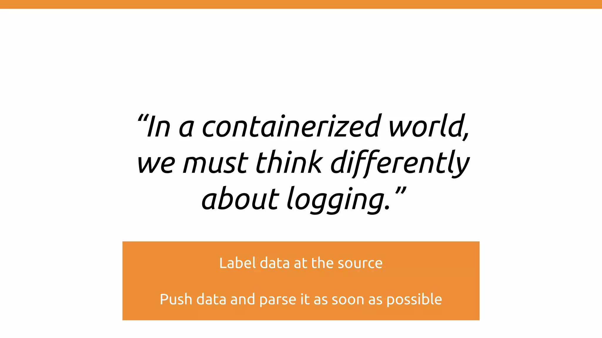 “In a containerized world, we must think differently about logging.” Label data at the source Push data and parse it as soon as possible 