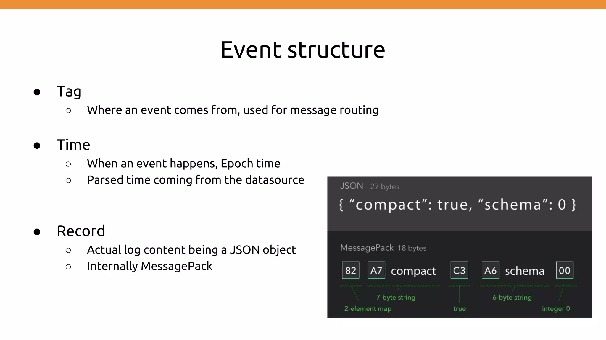 Event structure ● Tag ○ Where an event comes from, used for message routing ● Time ○ When an event happens, Epoch time ○ Parsed time coming from the datasource ● Record ○ Actual log content being a JSON object ○ Internally MessagePack 