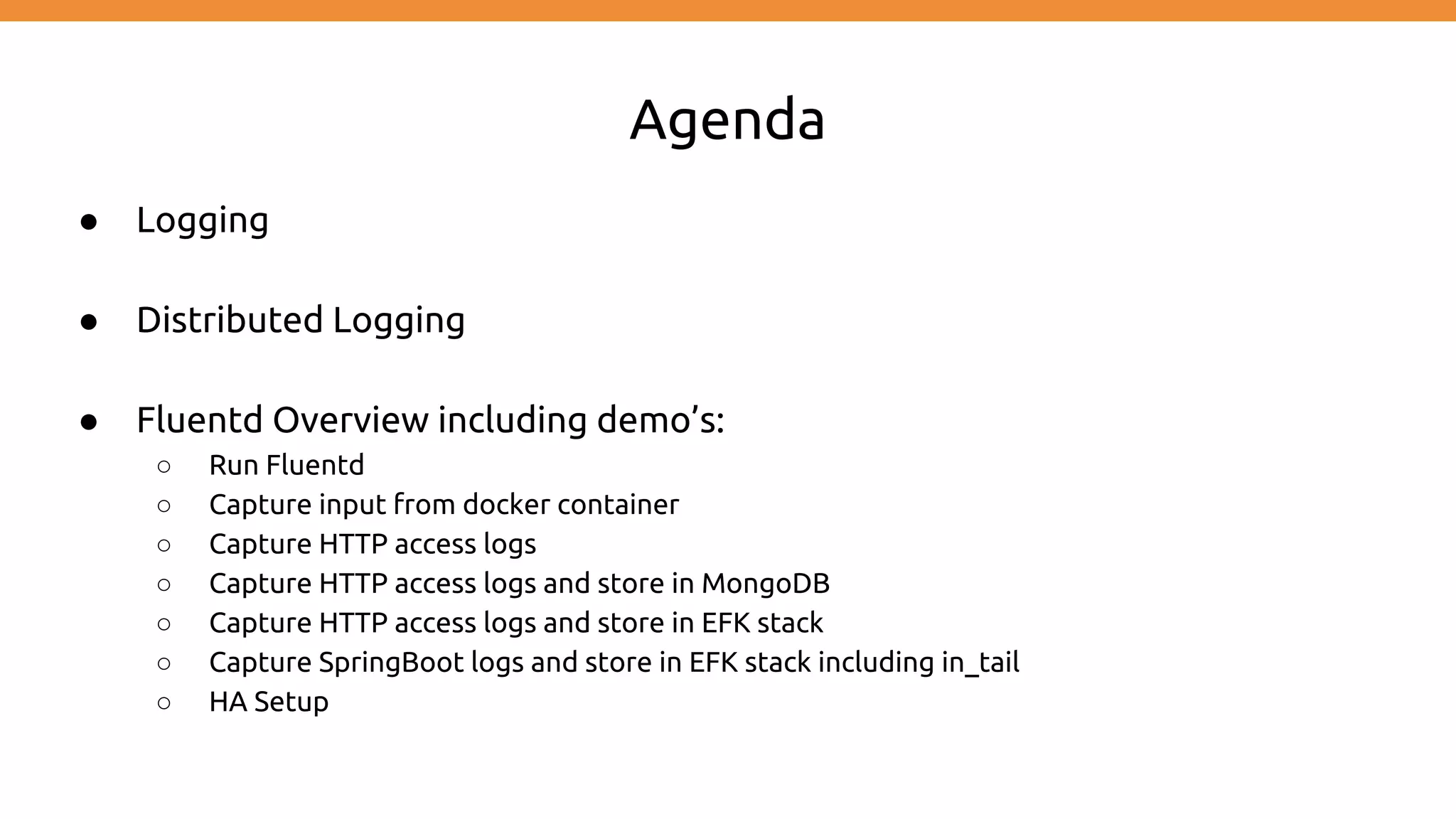 Agenda ● Logging ● Distributed Logging ● Fluentd Overview including demo’s: ○ Run Fluentd ○ Capture input from docker container ○ Capture HTTP access logs ○ Capture HTTP access logs and store in MongoDB ○ Capture HTTP access logs and store in EFK stack ○ Capture SpringBoot logs and store in EFK stack including in_tail ○ HA Setup 