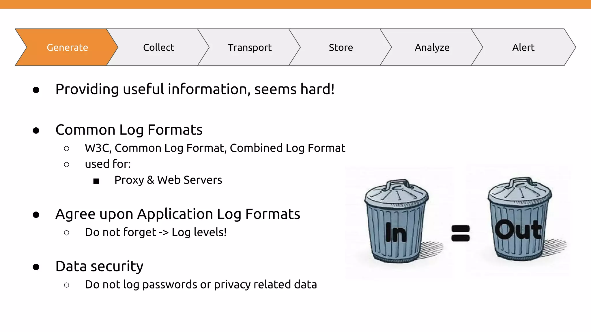 ● Providing useful information, seems hard! ● Common Log Formats ○ W3C, Common Log Format, Combined Log Format ○ used for: ■ Proxy & Web Servers ● Agree upon Application Log Formats ○ Do not forget -> Log levels! ● Data security ○ Do not log passwords or privacy related data Generate Collect Transport Store Analyze Alert 