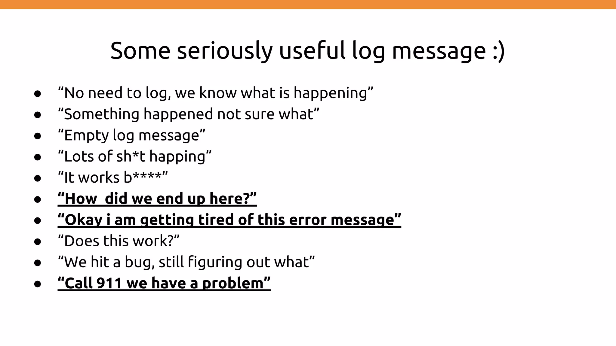 Some seriously useful log message :) ● “No need to log, we know what is happening” ● “Something happened not sure what” ● “Empty log message” ● “Lots of sh*t happing” ● “It works b****” ● “How did we end up here?” ● “Okay i am getting tired of this error message” ● “Does this work?” ● “We hit a bug, still figuring out what” ● “Call 911 we have a problem” 