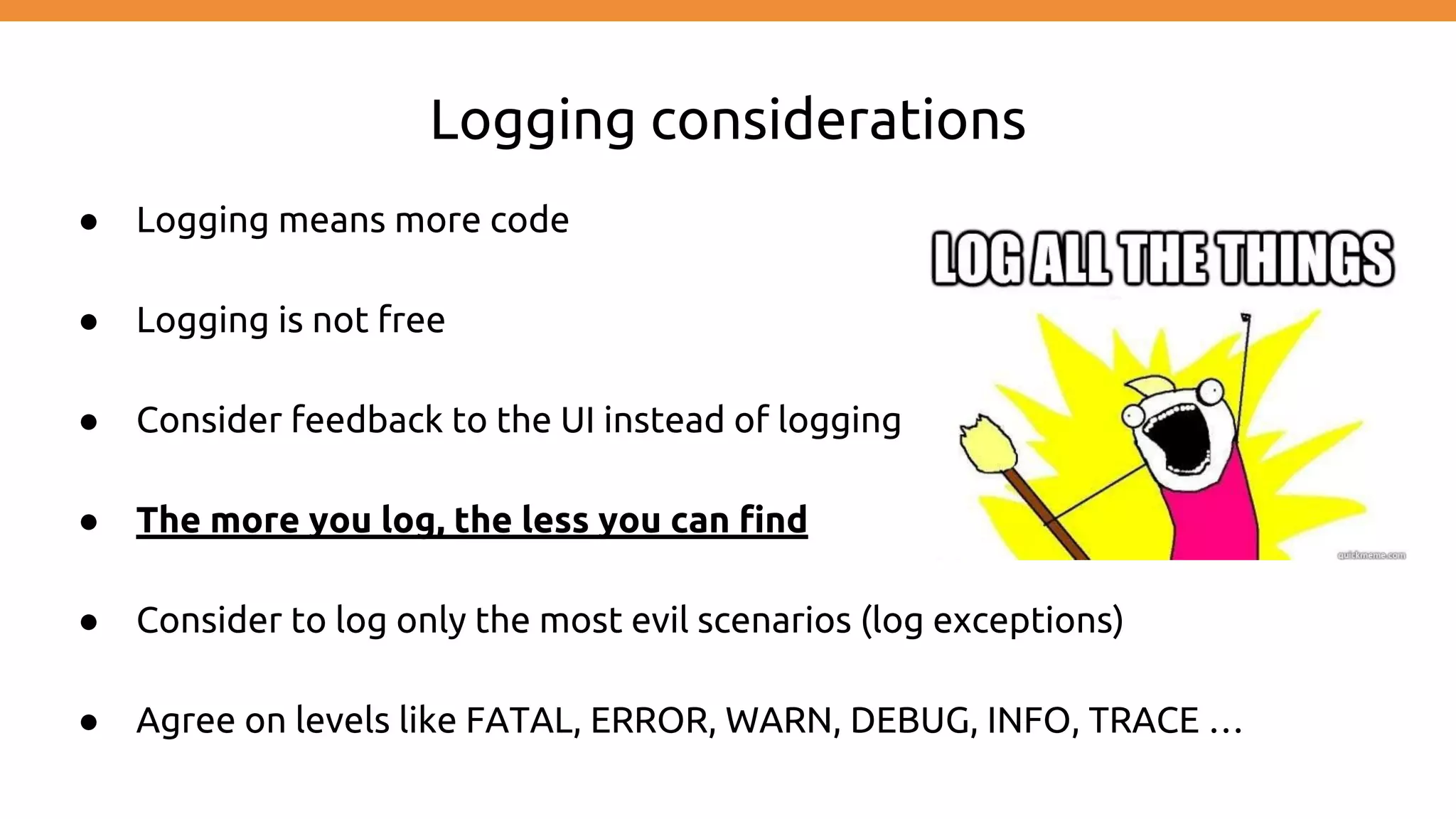 Logging considerations ● Logging means more code ● Logging is not free ● Consider feedback to the UI instead of logging ● The more you log, the less you can find ● Consider to log only the most evil scenarios (log exceptions) ● Agree on levels like FATAL, ERROR, WARN, DEBUG, INFO, TRACE … 