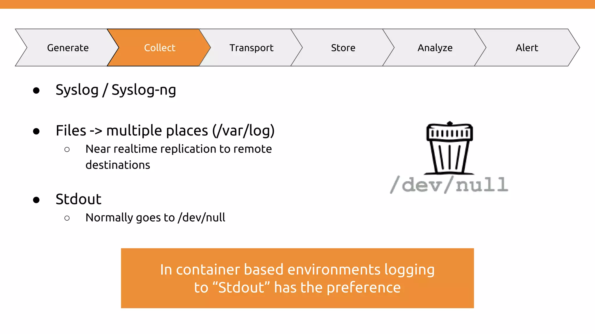 ● Syslog / Syslog-ng ● Files -> multiple places (/var/log) ○ Near realtime replication to remote destinations ● Stdout ○ Normally goes to /dev/null Generate Collect Transport Store Analyze Alert In container based environments logging to “Stdout” has the preference 