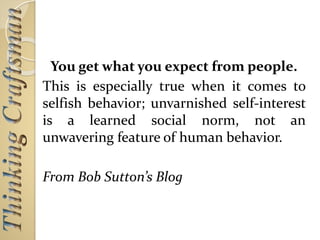 You get what you expect from people.
This is especially true when it comes to
selfish behavior; unvarnished self-interest
is a learned social norm, not an
unwavering feature of human behavior.
From Bob Sutton’s Blog
 
