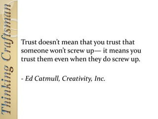 Trust doesn’t mean that you trust that
someone won’t screw up— it means you
trust them even when they do screw up.
- Ed Catmull, Creativity, Inc.
 