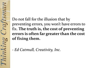 Do not fall for the illusion that by
preventing errors, you won’t have errors to
fix. The truth is, the cost of preventing
errors is often far greater than the cost
of fixing them.
- Ed Catmull, Creativity, Inc.
 