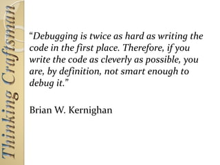 “Debugging is twice as hard as writing the
code in the first place. Therefore, if you
write the code as cleverly as possible, you
are, by definition, not smart enough to
debug it.”
Brian W. Kernighan
 