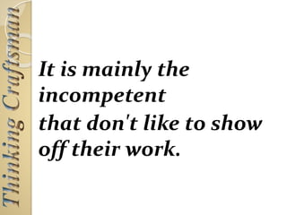 It is mainly the
incompetent
that don't like to show
off their work.
 