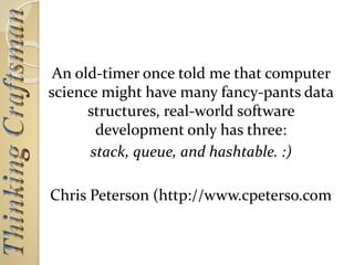 An old-timer once told me that computer
science might have many fancy-pants data
structures, real-world software
development only has three:
stack, queue, and hashtable. :)
Chris Peterson (http://www.cpeterso.com
 