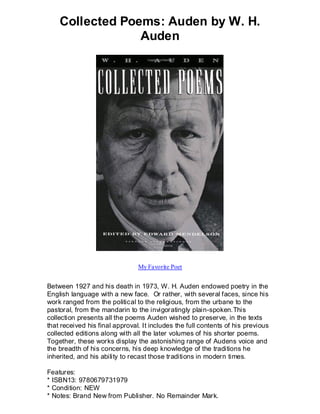 Collected Poems: Auden by W. H.
                 Auden




                                My Favorite Poet


Between 1927 and his death in 1973, W. H. Auden endowed poetry in the
English language with a new face. Or rather, with several faces, since his
work ranged from the political to the religious, from the urbane to the
pastoral, from the mandarin to the invigoratingly plain-spoken.This
collection presents all the poems Auden wished to preserve, in the texts
that received his final approval. It includes the full contents of his previous
collected editions along with all the later volumes of his shorter poems.
Together, these works display the astonishing range of Audens voice and
the breadth of his concerns, his deep knowledge of the traditions he
inherited, and his ability to recast those traditions in modern times.

Features:
* ISBN13: 9780679731979
* Condition: NEW
* Notes: Brand New from Publisher. No Remainder Mark.
 