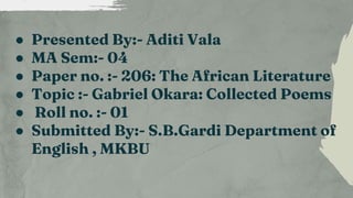 ● Presented By:- Aditi Vala
● MA Sem:- 04
● Paper no. :- 206: The African Literature
● Topic :- Gabriel Okara: Collected Poems
● Roll no. :- 01
● Submitted By:- S.B.Gardi Department of
English , MKBU
 