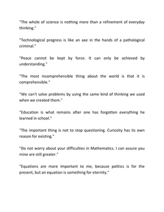 "The whole of science is nothing more than a refinement of everyday
thinking."

"Technological progress is like an axe in the hands of a pathological
criminal."

"Peace cannot be kept by force. It can only be achieved by
understanding."

"The most incomprehensible thing about the world is that it is
comprehensible."

"We can't solve problems by using the same kind of thinking we used
when we created them."

"Education is what remains after one has forgotten everything he
learned in school."

"The important thing is not to stop questioning. Curiosity has its own
reason for existing."

"Do not worry about your difficulties in Mathematics. I can assure you
mine are still greater."

"Equations are more important to me, because politics is for the
present, but an equation is something for eternity."
 