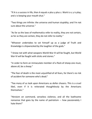 "If A is a success in life, then A equals x plus y plus z. Work is x; y is play;
and z is keeping your mouth shut."

"Two things are infinite: the universe and human stupidity; and I'm not
sure about the universe."

"As far as the laws of mathematics refer to reality, they are not certain,
as far as they are certain, they do not refer to reality."

"Whoever undertakes to set himself up as a judge of Truth and
Knowledge is shipwrecked by the laughter of the gods."

"I know not with what weapons World War III will be fought, but World
War IV will be fought with sticks and stones."

"In order to form an immaculate member of a flock of sheep one must,
above all, be a sheep."

"The fear of death is the most unjustified of all fears, for there's no risk
of accident for someone who's dead."

"Too many of us look upon Americans as dollar chasers. This is a cruel
libel, even if it is reiterated thoughtlessly by the Americans
themselves."

"Heroism on command, senseless violence, and all the loathsome
nonsense that goes by the name of patriotism -- how passionately I
hate them!"
 