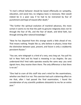 "A man's ethical behavior should be based effectually on sympathy,
education, and social ties; no religious basis is necessary. Man would
indeed be in a poor way if he had to be restrained by fear of
punishment and hope of reward after death."

"The further the spiritual evolution of mankind advances, the more
certain it seems to me that the path to genuine religiosity does not lie
through the fear of life, and the fear of death, and blind faith, but
through striving after rational knowledge."

"Now he has departed from this strange world a little ahead of me.
That means nothing. People like us, who believe in physics, know that
the distinction between past, present, and future is only a stubbornly
persistent illusion."

"You see, wire telegraph is a kind of a very, very long cat. You pull his
tail in New York and his head is meowing in Los Angeles. Do you
understand this? And radio operates exactly the same way: you send
signals here, they receive them there. The only difference is that there
is no cat."

"One had to cram all this stuff into one's mind for the examinations,
whether one liked it or not. This coercion had such a deterring effect on
me that, after I had passed the final examination, I found the
consideration of any scientific problems distasteful to me for an entire
year."
 