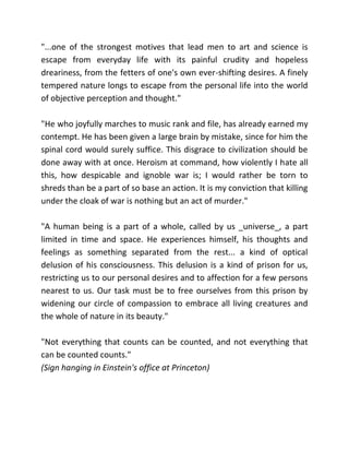 "...one of the strongest motives that lead men to art and science is
escape from everyday life with its painful crudity and hopeless
dreariness, from the fetters of one's own ever-shifting desires. A finely
tempered nature longs to escape from the personal life into the world
of objective perception and thought."

"He who joyfully marches to music rank and file, has already earned my
contempt. He has been given a large brain by mistake, since for him the
spinal cord would surely suffice. This disgrace to civilization should be
done away with at once. Heroism at command, how violently I hate all
this, how despicable and ignoble war is; I would rather be torn to
shreds than be a part of so base an action. It is my conviction that killing
under the cloak of war is nothing but an act of murder."

"A human being is a part of a whole, called by us _universe_, a part
limited in time and space. He experiences himself, his thoughts and
feelings as something separated from the rest... a kind of optical
delusion of his consciousness. This delusion is a kind of prison for us,
restricting us to our personal desires and to affection for a few persons
nearest to us. Our task must be to free ourselves from this prison by
widening our circle of compassion to embrace all living creatures and
the whole of nature in its beauty."

"Not everything that counts can be counted, and not everything that
can be counted counts."
(Sign hanging in Einstein's office at Princeton)
 