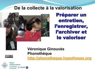 De la collecte à la valorisation
Préparer un
entretien,
l’enregistrer,
l’archiver et
le valoriser
Véronique Ginouvès
Phonothèque
http://phonotheque.hypotheses.org
 