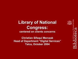 Library of National
Congress:
centered on clients concerns
Christian Sifaqui Merczak
Head of Department “Digital Services”
Talca, October 2004
 