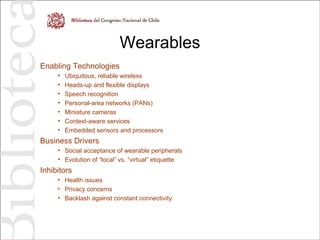 Wearables
Enabling Technologies
• Ubiquitous, reliable wireless
• Heads-up and flexible displays
• Speech recognition
• Personal-area networks (PANs)
• Miniature cameras
• Context-aware services
• Embedded sensors and processors
Business Drivers
• Social acceptance of wearable peripherals
• Evolution of “local” vs. “virtual” etiquette
Inhibitors
• Health issues
• Privacy concerns
• Backlash against constant connectivity
 