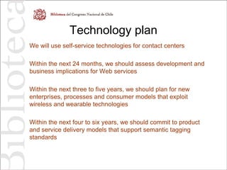 Technology plan
We will use self-service technologies for contact centers
Within the next 24 months, we should assess development and
business implications for Web services
Within the next three to five years, we should plan for new
enterprises, processes and consumer models that exploit
wireless and wearable technologies
Within the next four to six years, we should commit to product
and service delivery models that support semantic tagging
standards
 