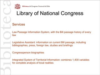 Library of National Congress
Services
Law Passage Information System, with the Bill passage history of every
law
Legislative Assistant: information on current Bill passage, including
bibliographies, press, foreign law, studies and briefings
Congressperson biographies
Integrated System of Territorial Information: combines 1,400 variables
for complete analysis of local realities
 