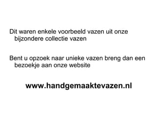 Dit waren enkele voorbeeld vazen uit onze
 bijzondere collectie vazen


Bent u opzoek naar unieke vazen breng dan een
 bezoekje aan onze website


     www.handgemaaktevazen.nl
 