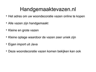 Handgemaaktevazen.nl

    Het adres om uw woondecoratie vazen online te kopen

    Alle vazen zijn handgemaakt

    Kleine en grote vazen

    Kleine oplage waardoor de vazen zeer uniek zijn

    Eigen import uit Java

    Deze woondecoratie vazen komen bekijken kan ook
 