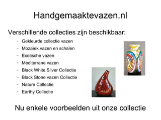 Handgemaaktevazen.nl
Verschillende collecties zijn beschikbaar:
   −   Gekleurde collectie vazen
   −   Mozaïek vazen en schalen
   −   Exotische vazen
   −   Mediterrane vazen
   −   Black White Silver Collectie
   −   Black Stone vazen Collectie
   −   Nature Collectie
   −   Earthy Collectie


  Nu enkele voorbeelden uit onze collectie
 
