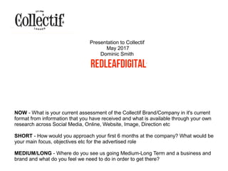 NOW - What is your current assessment of the Collectif Brand/Company in it's current
format from information that you have received and what is available through your own
research across Social Media, Online, Website, Image, Direction etc
SHORT - How would you approach your first 6 months at the company? What would be
your main focus, objectives etc for the advertised role
MEDIUM/LONG - Where do you see us going Medium-Long Term and a business and
brand and what do you feel we need to do in order to get there?
Presentation to Collectif
May 2017
Dominic Smith
 