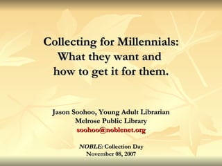 Collecting for Millennials: What they want and  how to get it for them. Jason Soohoo, Young Adult Librarian Melrose Public Library [email_address] NOBLE:  Collection Day November 08, 2007 