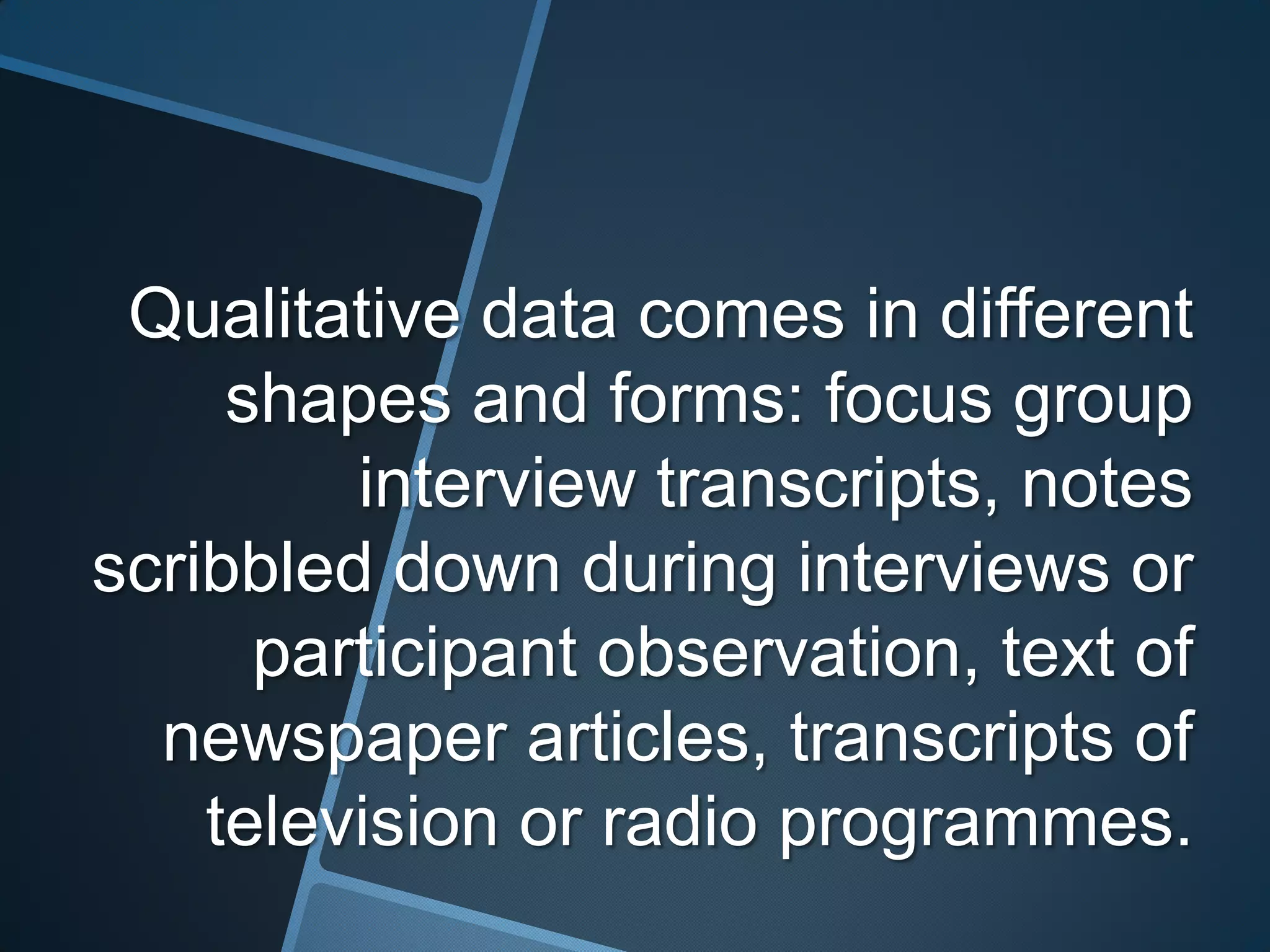 Qualitative data comes in different
     shapes and forms: focus group
         interview transcripts, notes
scribbled down during interviews or
      participant observation, text of
  newspaper articles, transcripts of
    television or radio programmes.
 