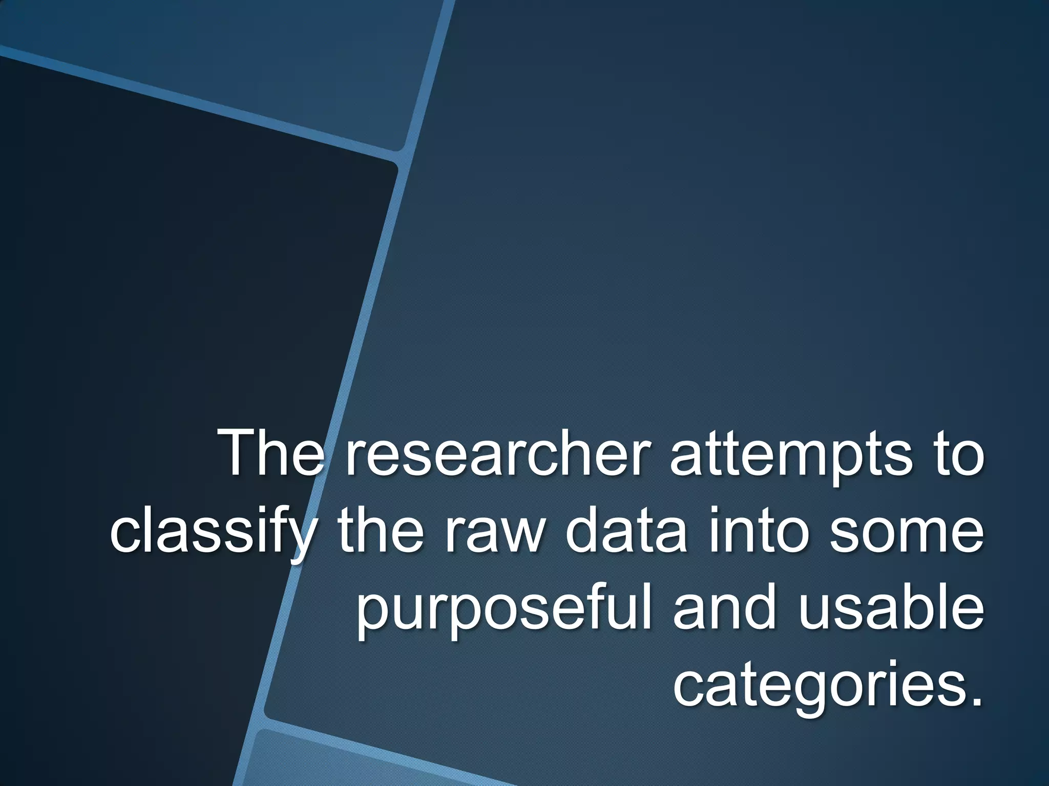 The researcher attempts to
classify the raw data into some
          purposeful and usable
                     categories.
 