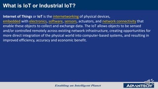 What is IoT or Industrial IoT?
Internet of Things or IoT is the internetworking of physical devices,
embedded with electronics, software, sensors, actuators, and network connectivity that
enable these objects to collect and exchange data. The IoT allows objects to be sensed
and/or controlled remotely across existing network infrastructure, creating opportunities for
more direct integration of the physical world into computer-based systems, and resulting in
improved efficiency, accuracy and economic benefit.
 