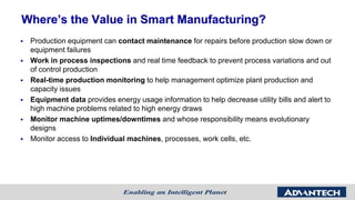 Where’s the Value in Smart Manufacturing?
 Production equipment can contact maintenance for repairs before production slow down or
equipment failures
 Work in process inspections and real time feedback to prevent process variations and out
of control production
 Real-time production monitoring to help management optimize plant production and
capacity issues
 Equipment data provides energy usage information to help decrease utility bills and alert to
high machine problems related to high energy draws
 Monitor machine uptimes/downtimes and whose responsibility means evolutionary
designs
 Monitor access to Individual machines, processes, work cells, etc.
 