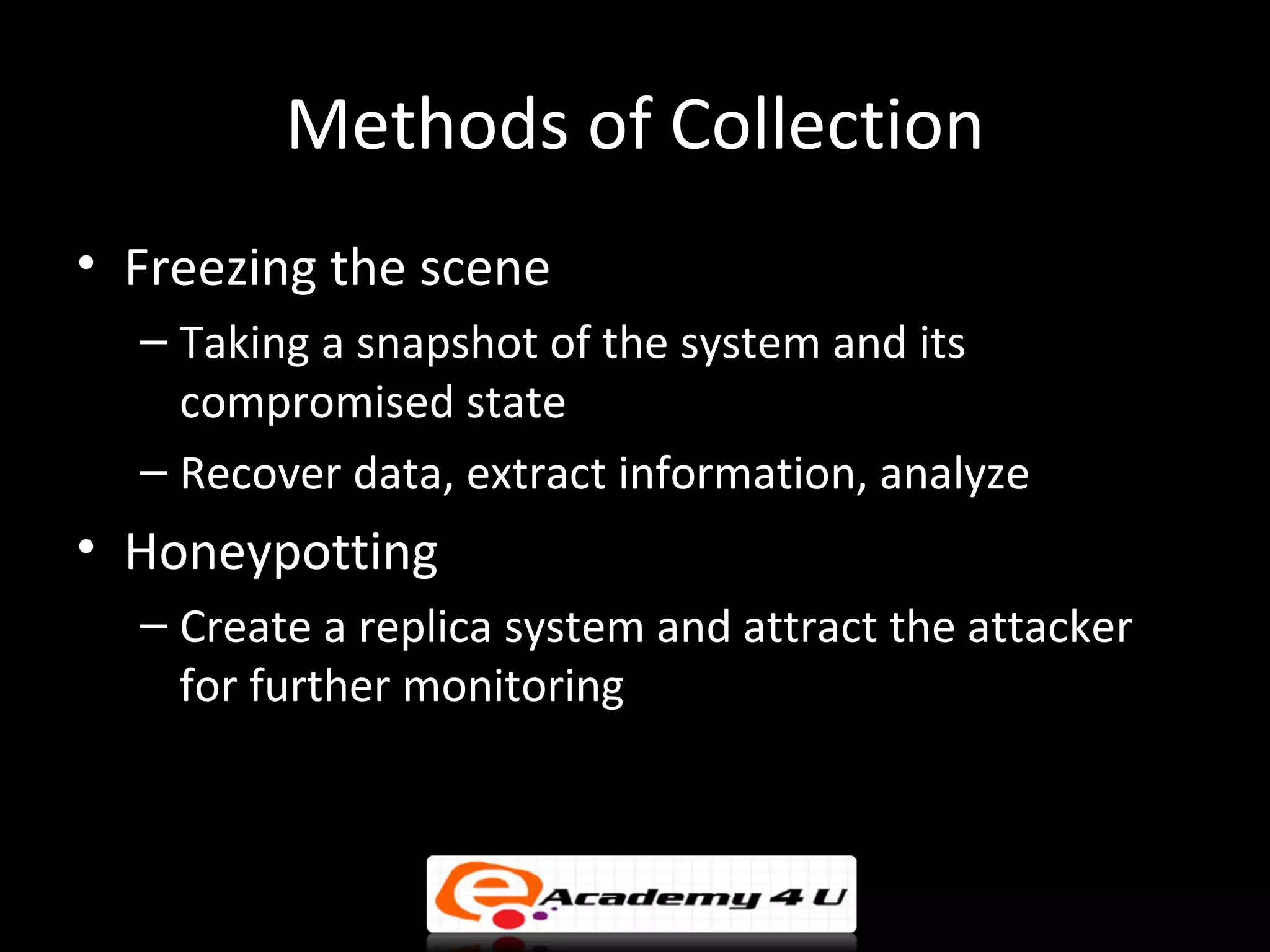 Methods of Collection
• Freezing the scene
  – Taking a snapshot of the system and its
    compromised state
  – Recover data, extract information, analyze
• Honeypotting
  – Create a replica system and attract the attacker
    for further monitoring
 