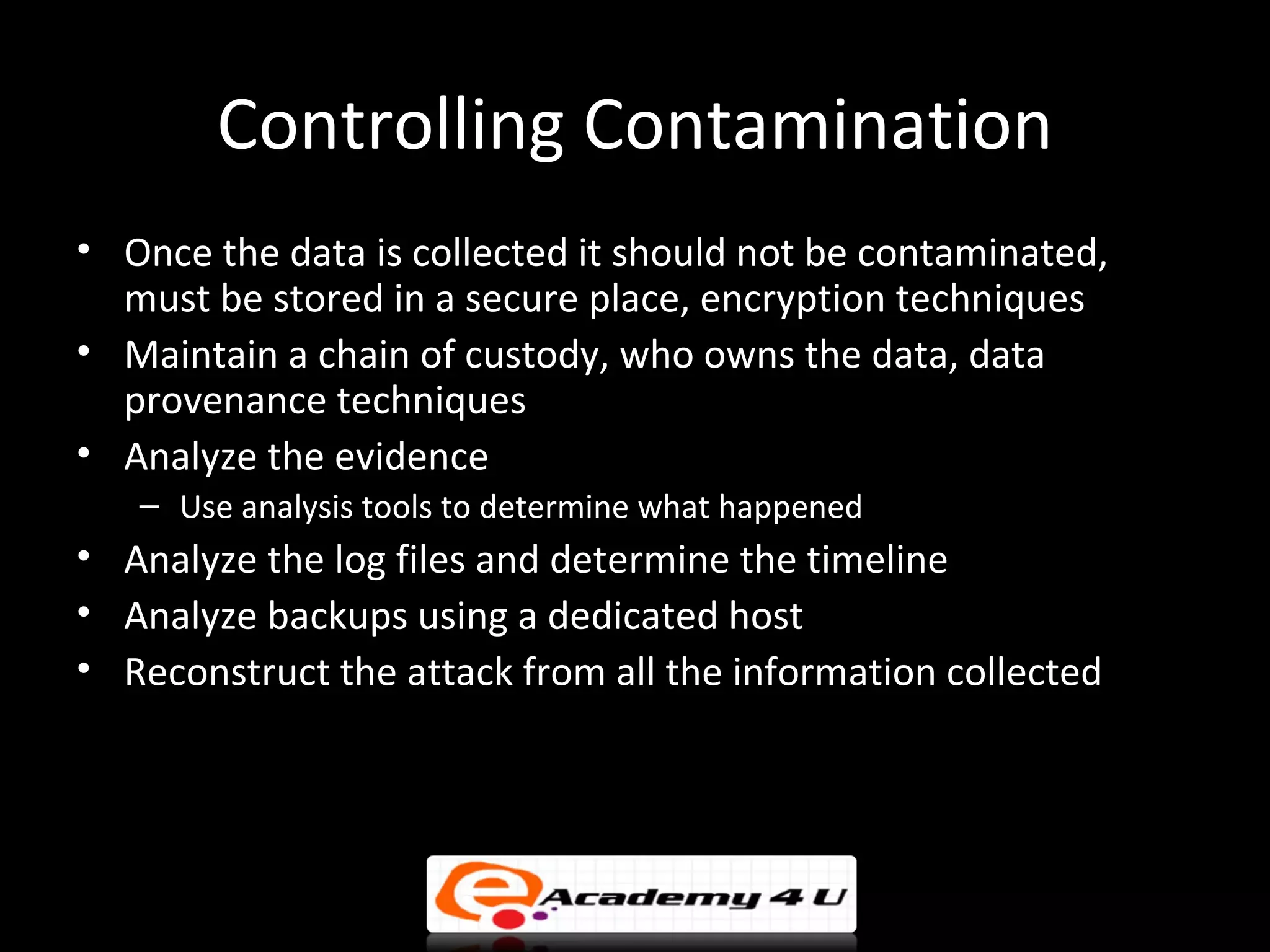 Controlling Contamination
• Once the data is collected it should not be contaminated,
  must be stored in a secure place, encryption techniques
• Maintain a chain of custody, who owns the data, data
  provenance techniques
• Analyze the evidence
   – Use analysis tools to determine what happened
• Analyze the log files and determine the timeline
• Analyze backups using a dedicated host
• Reconstruct the attack from all the information collected
 