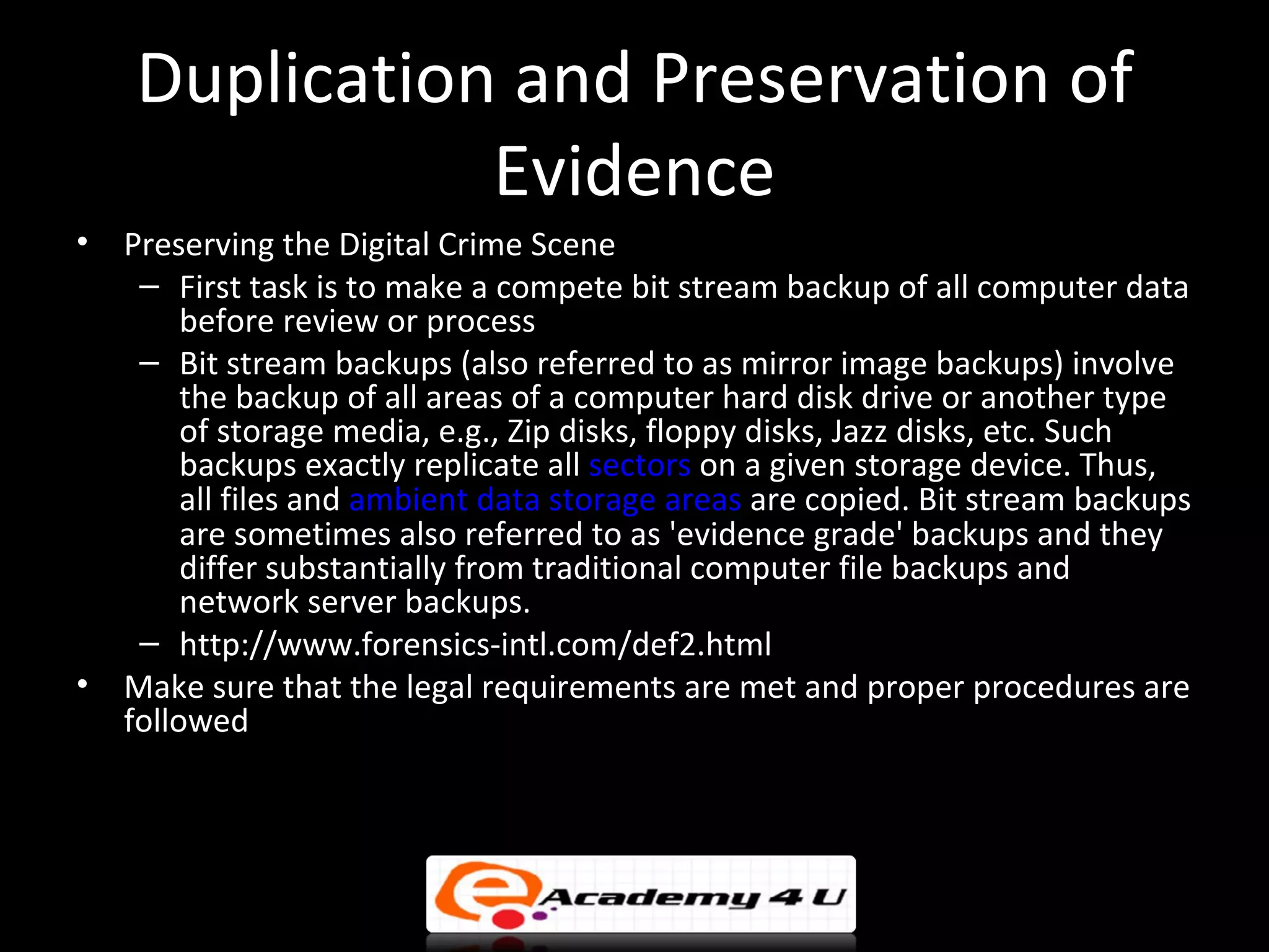 Duplication and Preservation of
               Evidence
•   Preserving the Digital Crime Scene
     – First task is to make a compete bit stream backup of all computer data
         before review or process
     – Bit stream backups (also referred to as mirror image backups) involve
         the backup of all areas of a computer hard disk drive or another type
         of storage media, e.g., Zip disks, floppy disks, Jazz disks, etc. Such
         backups exactly replicate all sectors on a given storage device. Thus,
         all files and ambient data storage areas are copied. Bit stream backups
         are sometimes also referred to as 'evidence grade' backups and they
         differ substantially from traditional computer file backups and
         network server backups.
     – http://www.forensics-intl.com/def2.html
•   Make sure that the legal requirements are met and proper procedures are
    followed
 