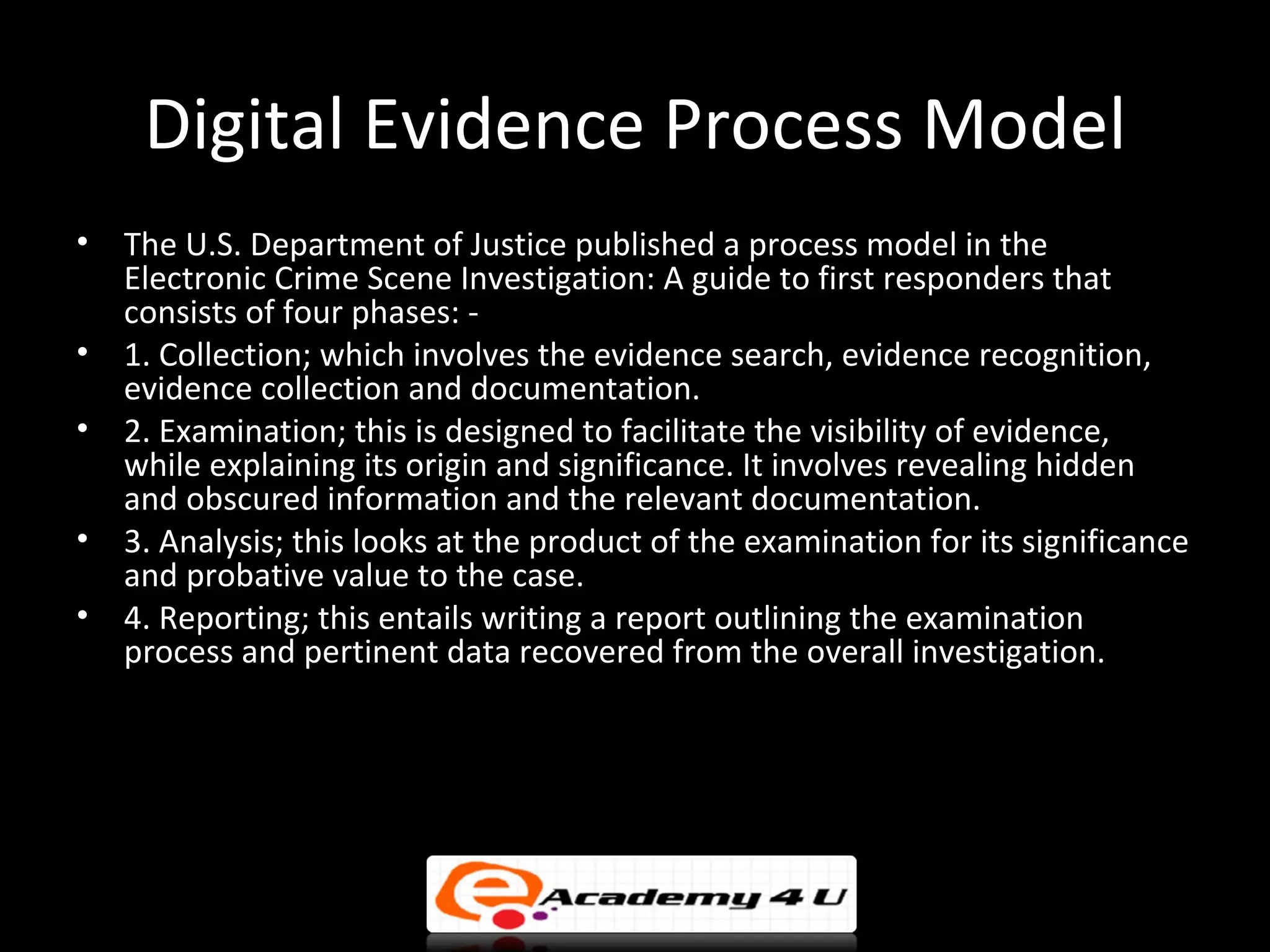 Digital Evidence Process Model
•   The U.S. Department of Justice published a process model in the
    Electronic Crime Scene Investigation: A guide to first responders that
    consists of four phases: -
•   1. Collection; which involves the evidence search, evidence recognition,
    evidence collection and documentation.
•   2. Examination; this is designed to facilitate the visibility of evidence,
    while explaining its origin and significance. It involves revealing hidden
    and obscured information and the relevant documentation.
•   3. Analysis; this looks at the product of the examination for its significance
    and probative value to the case.
•   4. Reporting; this entails writing a report outlining the examination
    process and pertinent data recovered from the overall investigation.
 